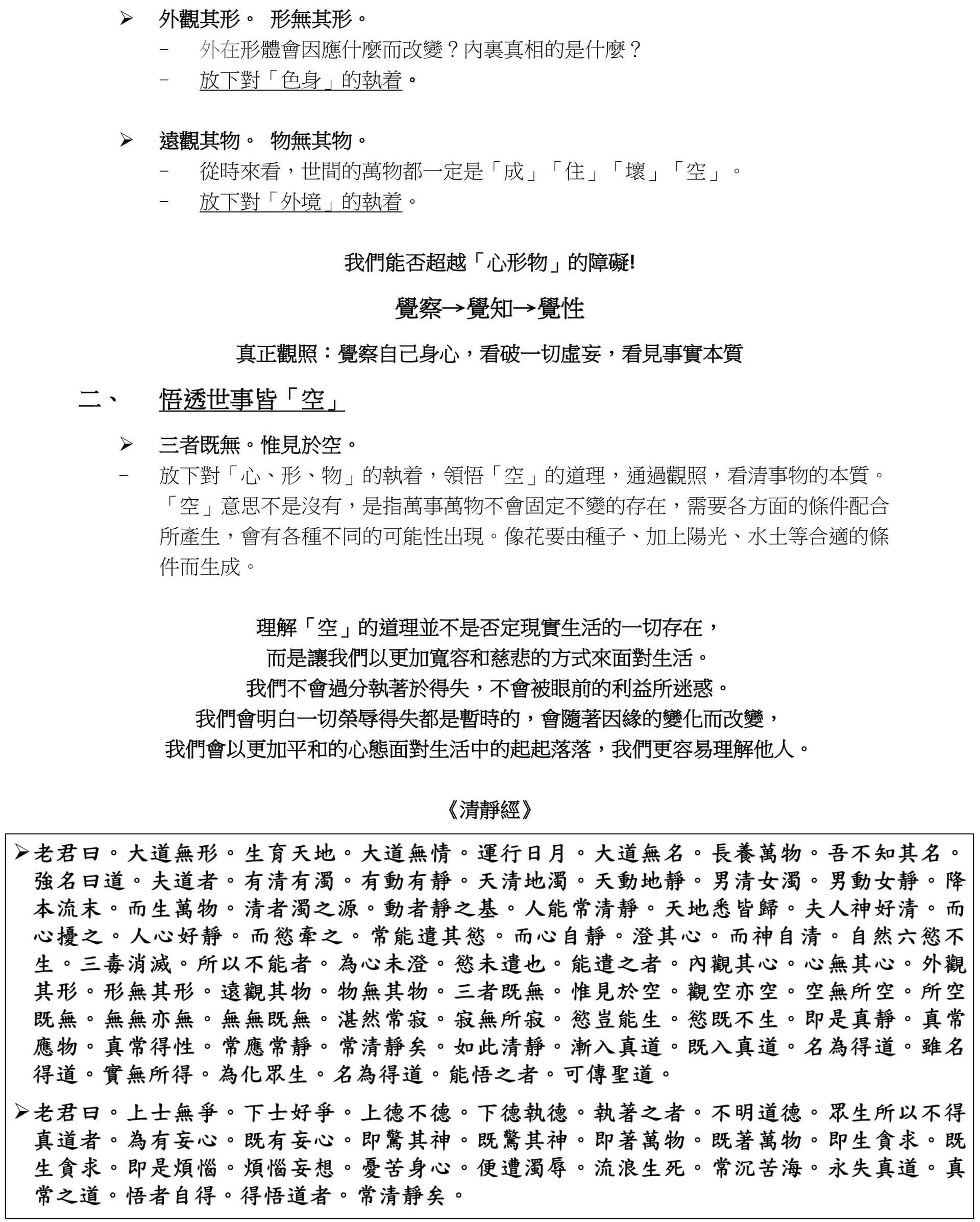 ➢ 外觀其形。 形無其形。 
- 外在形體會因應什麼而改變?內裏真相的是什麼?
- 放下對「色身」的執着。
➢ 遠觀其物。 物無其物。 
- 從時來看,世間的萬物都一定是「成」「住」「壞」「空」。 
- 放下對「外境」的執着。
我們能否超越「心形物」的障礙!
覺察→覺知→覺性
真正觀照:覺察自己身心,看破一切虛妄,看見事實本質
二、 悟透世事皆「空」 
➢ 三者既無。惟見於空。 
- 放下對「心、形、物」的執着,領悟「空」的道理,通過觀照,看清事物的本質。
「空」意思不是沒有,是指萬事萬物不會固定不變的存在,需要各方面的條件配合
所產生,會有各種不同的可能性出現。像花要由種子、加上陽光、水土等合適的條
件而生成。
理解「空」的道理並不是否定現實生活的一切存在, 
而是讓我們以更加寬容和慈悲的方式來面對生活。 
我們不會過分執著於得失,不會被眼前的利益所迷惑。 
我們會明白一切榮辱得失都是暫時的,會隨著因緣的變化而改變, 
我們會以更加平和的心態面對生活中的起起落落,我們更容易理解他人。 
《清靜經》
