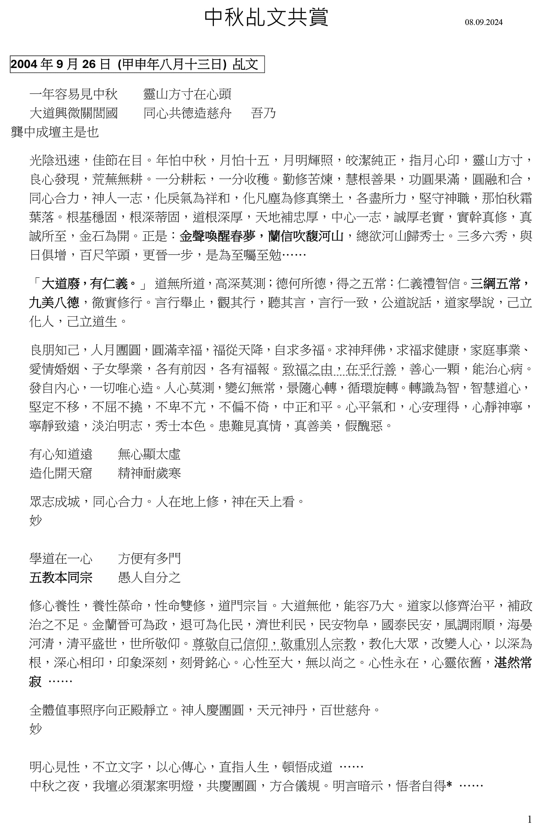 1
中秋乩文共賞 08.09.2024
2004 年 9 月 26 日 (甲申年八月十三日) 乩文
一年容易見中秋 靈山方寸在心頭
大道興微關閭國 同心共德造慈舟 吾乃
龔中成壇主是也
光陰迅速,佳節在目。年怕中秋,月怕十五,月明輝照,皎潔純正,指月心印,靈山方寸,
良心發現,荒蕪無耕。一分耕耘,一分收穫。勤修苦煉,慧根善果,功圓果滿,圓融和合,
同心合力,神人一志,化戾氣為祥和,化凡塵為修真樂土,各盡所力,堅守神職,那怕秋霜
葉落。根基穩固,根深蒂固,道根深厚,天地補忠厚,中心一志,誠厚老實,實幹真修,真
誠所至,金石為開。正是:金聲喚醒春夢,蘭信吹馥河山,總欲河山歸秀士。三多六秀,與
日俱增,百尺竿頭,更晉一步,是為至囑至勉……
「大道廢,有仁義。」 道無所道,高深莫測;德何所德,得之五常:仁義禮智信。三綱五常,
九美八德,徹實修行。言行舉止,觀其行,聽其言,言行一致,公道說話,道家學說,己立
化人,己立道生。
良朋知己,人月團圓,圓滿幸福,福從天降,自求多福。求神拜佛,求福求健康,家庭事業、
愛情婚姻、子女學業,各有前因,各有福報。致福之由,在乎行善,善心一顆,能治心病。
發自內心,一切唯心造。人心莫測,變幻無常,景隨心轉,循環旋轉。轉識為智,智慧道心,
堅定不移,不屈不撓,不卑不亢,不偏不倚,中正和平。心平氣和,心安理得,心靜神寧,
寧靜致遠,淡泊明志,秀士本色。患難見真情,真善美,假醜惡。
有心知道遠 無心顯太虛
造化開天窟 精神耐歲寒
眾志成城,同心合力。人在地上修,神在天上看。
妙
學道在一心 方便有多門
五教本同宗 愚人自分之
修心養性,養性葆命,性命雙修,道門宗旨。大道無他,能容乃大。道家以修齊治平,補政
治之不足。金蘭晉可為政,退可為化民,濟世利民,民安物阜,國泰民安,風調雨順,海晏
河清,清平盛世,世所敬仰。尊敬自己信仰,敬重別人宗教,教化大眾,改變人心,以深為
根,深心相印,印象深刻,刻骨銘心。心性至大,無以尚之。心性永在,心靈依舊,湛然常
寂 ……
全體值事照序向正殿靜立。神人慶團圓,天元神丹,百世慈舟。
妙
明心見性,不立文字,以心傳心,直指人生,頓悟成道 ……
中秋之夜,我壇必須潔案明燈,共慶團圓,方合儀規。明言暗示,悟者自得* ……