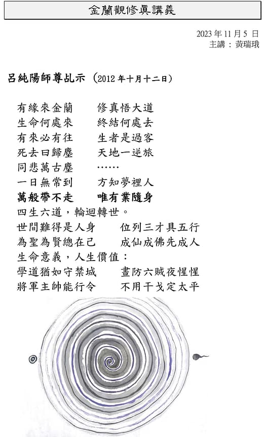 金蘭觀修真講義 2023 年 11 月 5 日 主講 : 黃瑞珴 呂純陽師尊乩示 (2012 年十月十二日) 有緣來金蘭 修真悟大道 生命何處來 終結何處去 有來必有往 生者是過客 死去曰歸塵 天地一逆旅 同悲萬古塵 …… 一日無常到 方知夢裡人 萬般帶不走 唯有業隨身 四生六道,輪迴轉世。 世間難得是人身 位列三才具五行 為聖為賢總在己 成仙成佛先成人 生命意義,人生價值: 學道猶如守禁城 晝防六賊夜惺惺 將軍主帥能行令 不用干戈定太平